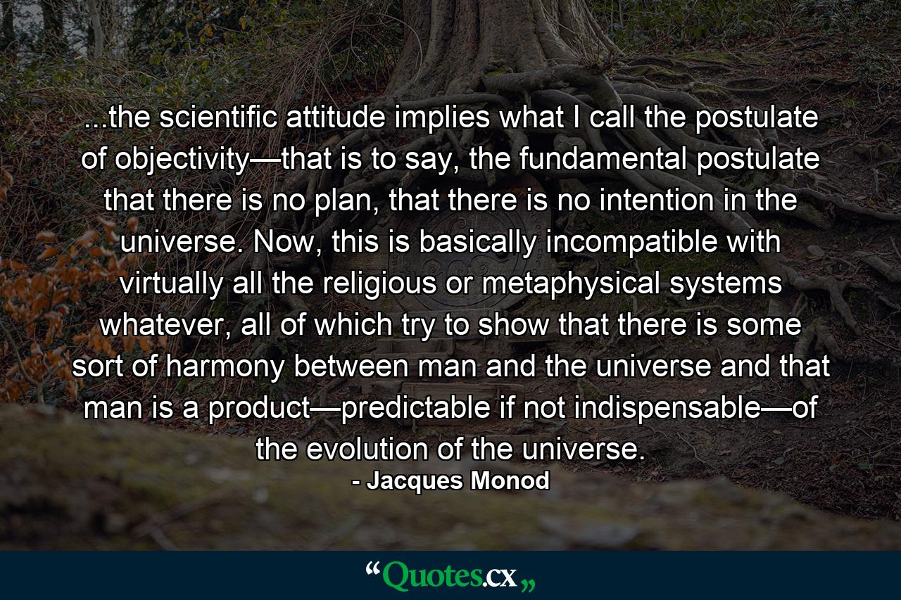 ...the scientific attitude implies what I call the postulate of objectivity—that is to say, the fundamental postulate that there is no plan, that there is no intention in the universe. Now, this is basically incompatible with virtually all the religious or metaphysical systems whatever, all of which try to show that there is some sort of harmony between man and the universe and that man is a product—predictable if not indispensable—of the evolution of the universe. - Quote by Jacques Monod