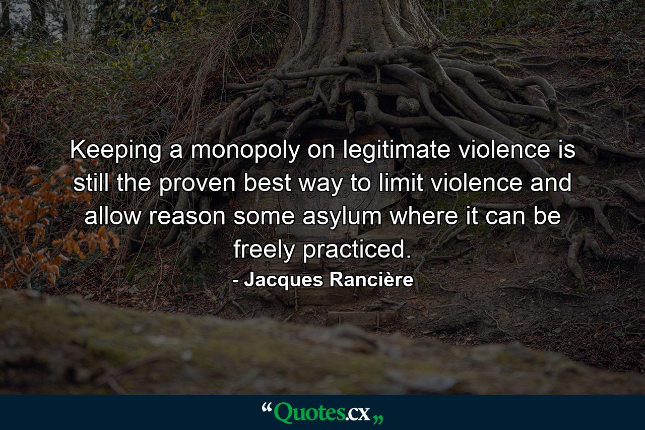 Keeping a monopoly on legitimate violence is still the proven best way to limit violence and allow reason some asylum where it can be freely practiced. - Quote by Jacques Rancière