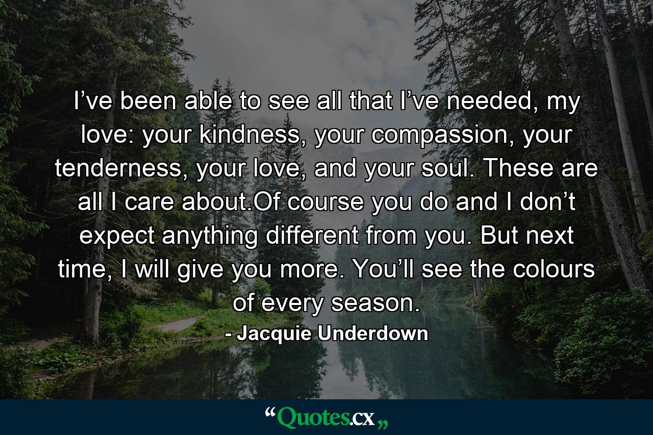 I’ve been able to see all that I’ve needed, my love: your kindness, your compassion, your tenderness, your love, and your soul. These are all I care about.Of course you do and I don’t expect anything different from you. But next time, I will give you more. You’ll see the colours of every season. - Quote by Jacquie Underdown