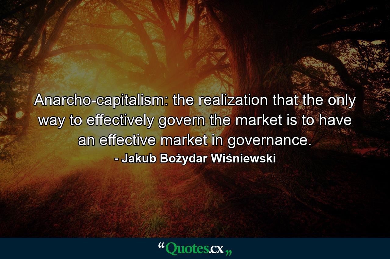 Anarcho-capitalism: the realization that the only way to effectively govern the market is to have an effective market in governance. - Quote by Jakub Bożydar Wiśniewski