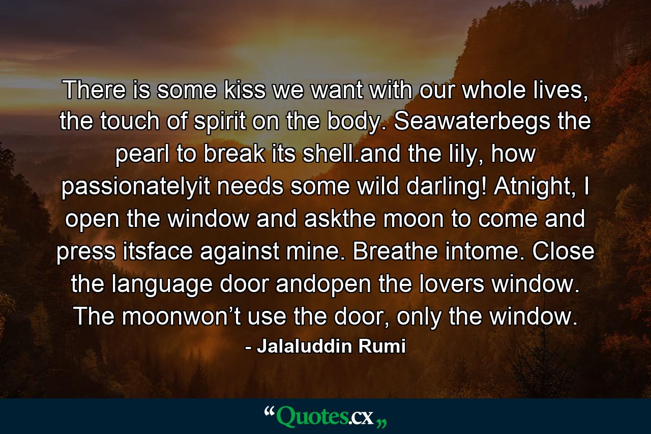 There is some kiss we want with our whole lives, the touch of spirit on the body. Seawaterbegs the pearl to break its shell.and the lily, how passionatelyit needs some wild darling! Atnight, I open the window and askthe moon to come and press itsface against mine. Breathe intome. Close the language door andopen the lovers window. The moonwon’t use the door, only the window. - Quote by Jalaluddin Rumi