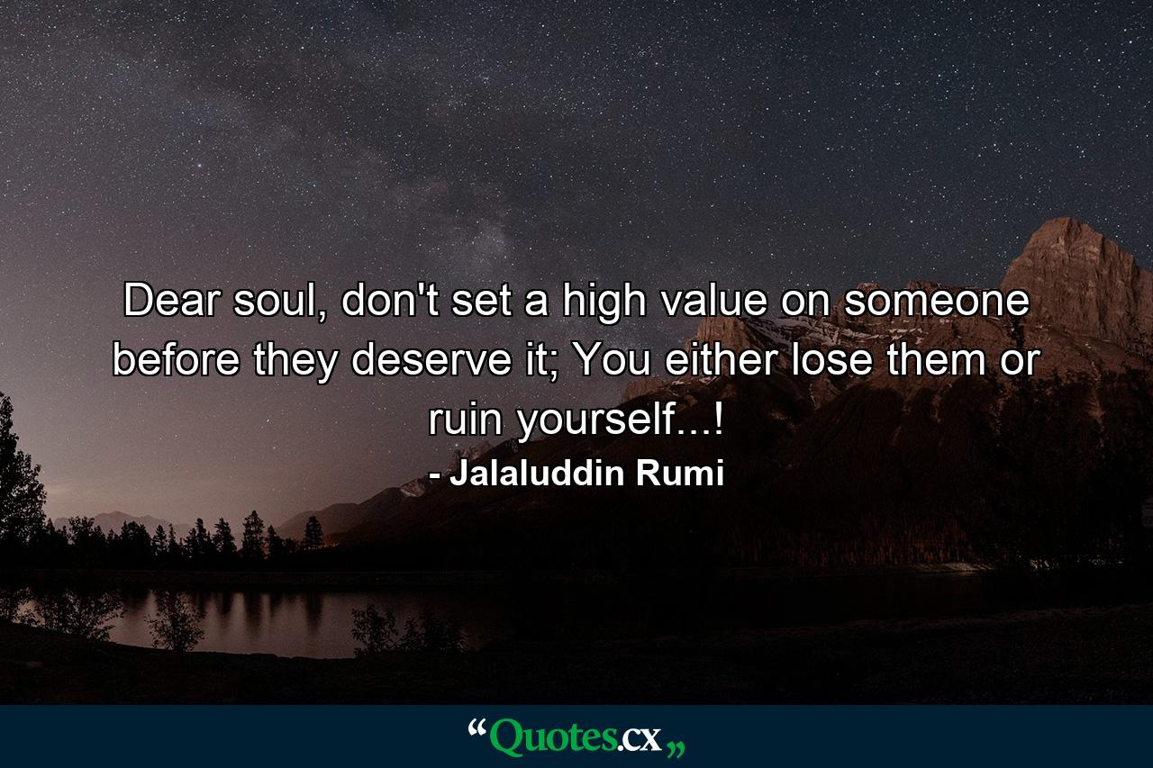 Dear soul, don't set a high value on someone before they deserve it; You either lose them or ruin yourself...! - Quote by Jalaluddin Rumi