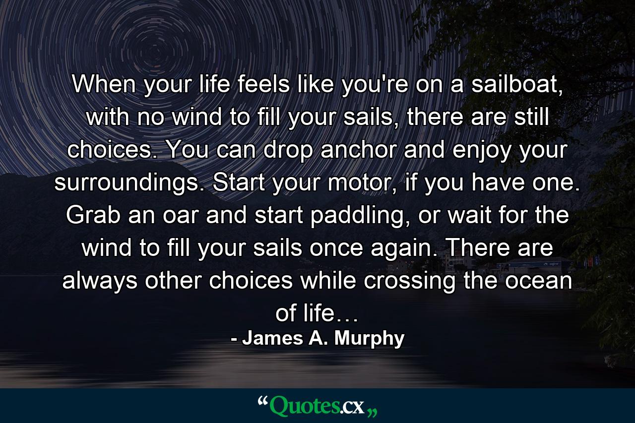 When your life feels like you're on a sailboat, with no wind to fill your sails, there are still choices. You can drop anchor and enjoy your surroundings. Start your motor, if you have one. Grab an oar and start paddling, or wait for the wind to fill your sails once again. There are always other choices while crossing the ocean of life… - Quote by James A. Murphy