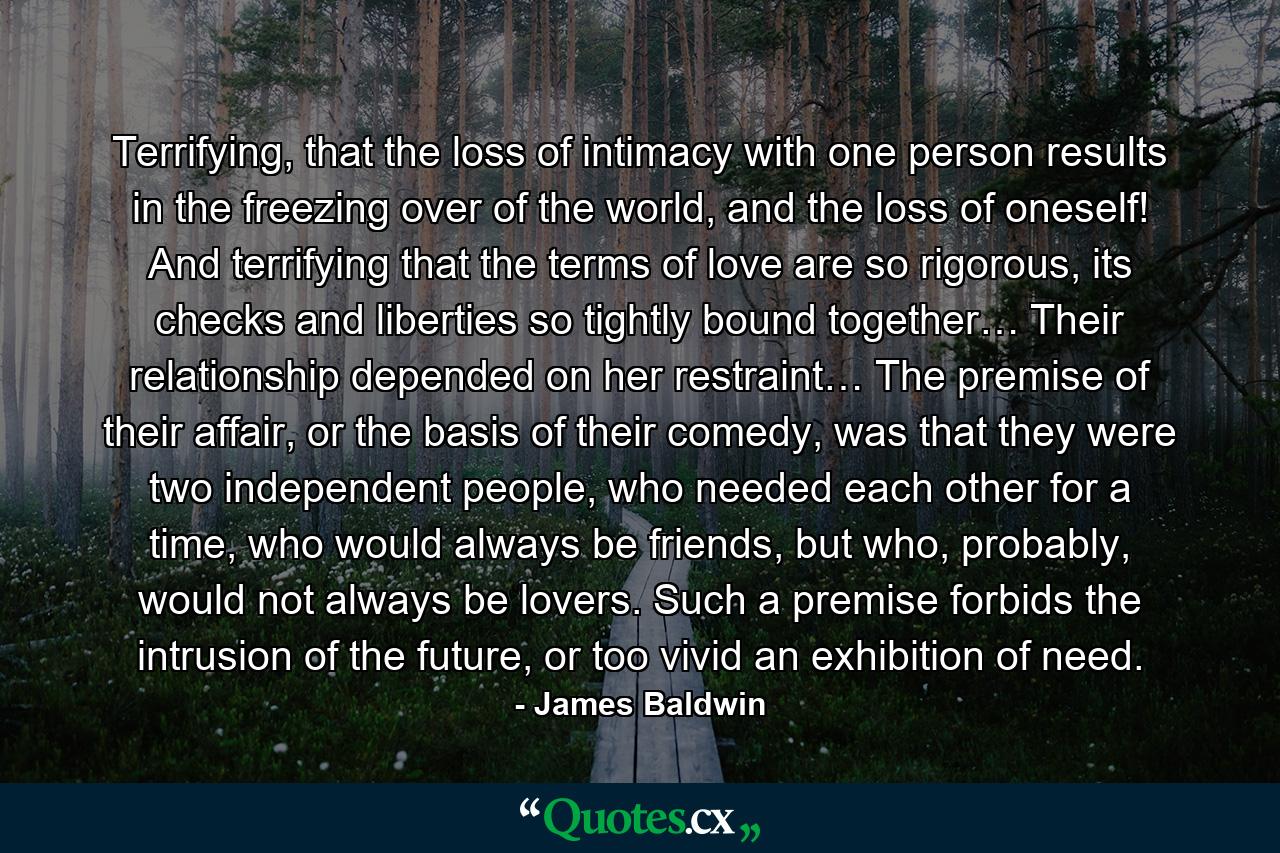 Terrifying, that the loss of intimacy with one person results in the freezing over of the world, and the loss of oneself! And terrifying that the terms of love are so rigorous, its checks and liberties so tightly bound together… Their relationship depended on her restraint… The premise of their affair, or the basis of their comedy, was that they were two independent people, who needed each other for a time, who would always be friends, but who, probably, would not always be lovers. Such a premise forbids the intrusion of the future, or too vivid an exhibition of need. - Quote by James Baldwin