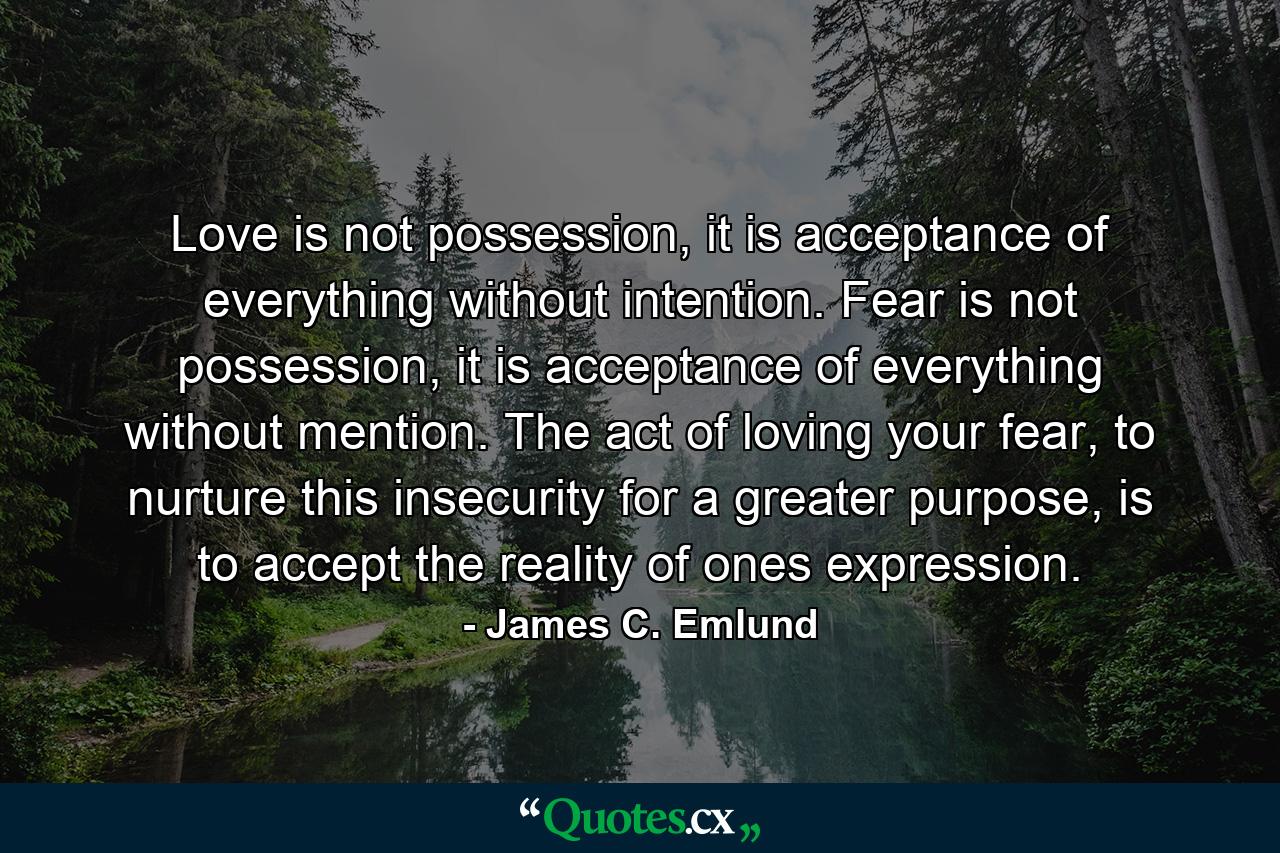 Love is not possession, it is acceptance of everything without intention. Fear is not possession, it is acceptance of everything without mention. The act of loving your fear, to nurture this insecurity for a greater purpose, is to accept the reality of ones expression. - Quote by James C. Emlund