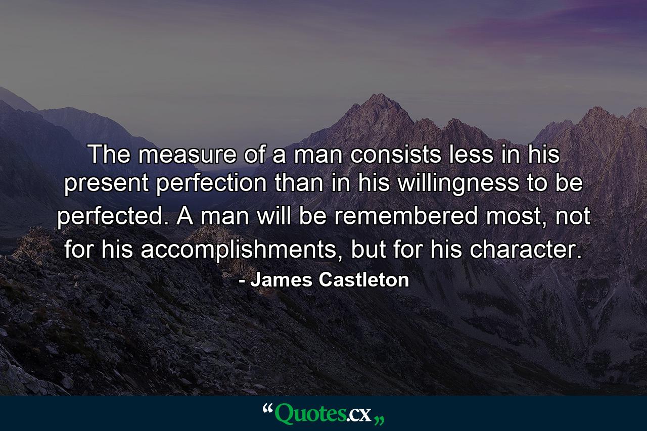 The measure of a man consists less in his present perfection than in his willingness to be perfected. A man will be remembered most, not for his accomplishments, but for his character. - Quote by James Castleton