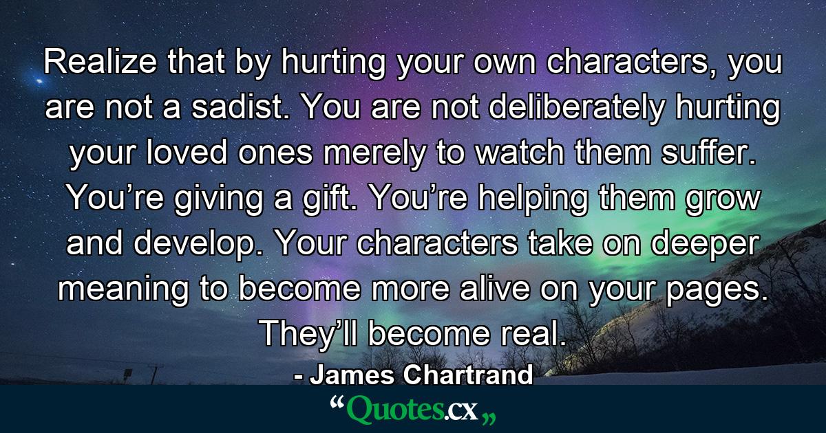 Realize that by hurting your own characters, you are not a sadist. You are not deliberately hurting your loved ones merely to watch them suffer. You’re giving a gift. You’re helping them grow and develop. Your characters take on deeper meaning to become more alive on your pages. They’ll become real. - Quote by James Chartrand