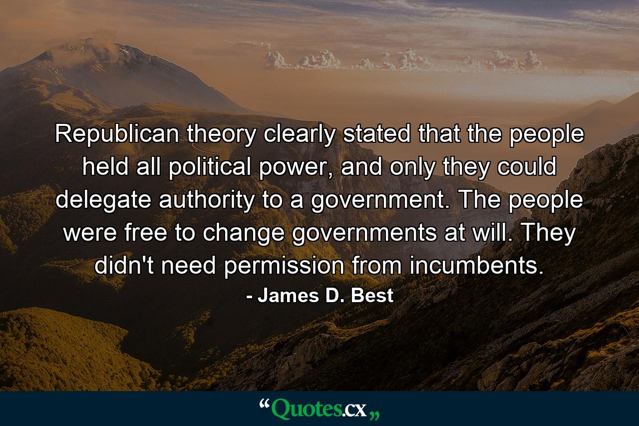 Republican theory clearly stated that the people held all political power, and only they could delegate authority to a government. The people were free to change governments at will. They didn't need permission from incumbents. - Quote by James D. Best