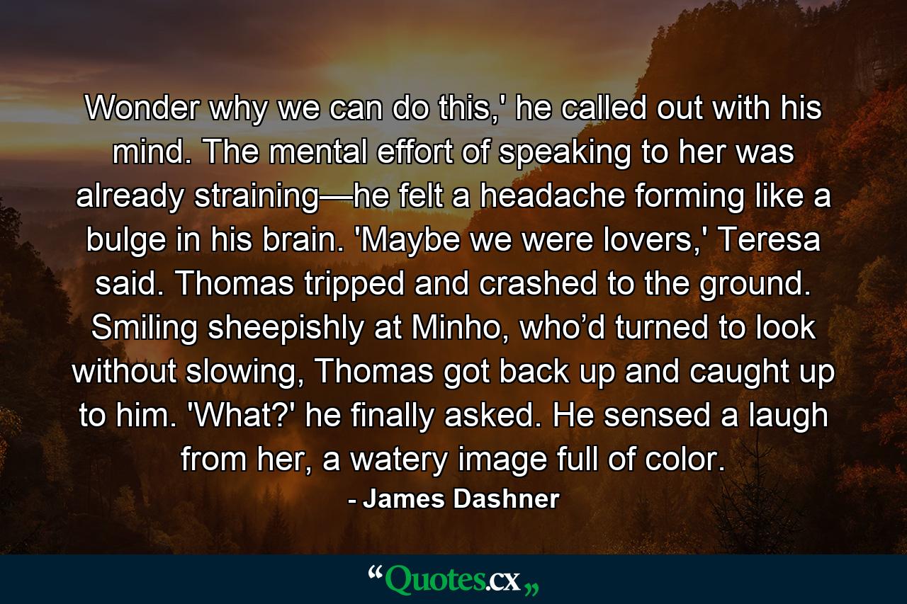 Wonder why we can do this,' he called out with his mind. The mental effort of speaking to her was already straining—he felt a headache forming like a bulge in his brain. 'Maybe we were lovers,' Teresa said. Thomas tripped and crashed to the ground. Smiling sheepishly at Minho, who’d turned to look without slowing, Thomas got back up and caught up to him. 'What?' he finally asked. He sensed a laugh from her, a watery image full of color. - Quote by James Dashner