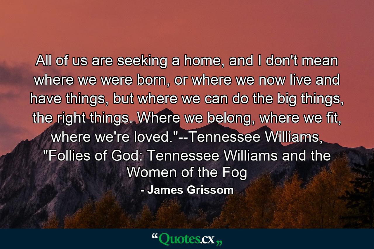 All of us are seeking a home, and I don't mean where we were born, or where we now live and have things, but where we can do the big things, the right things. Where we belong, where we fit, where we're loved.