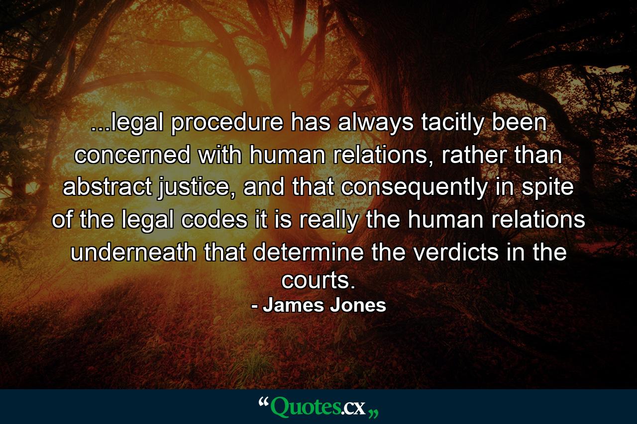 ...legal procedure has always tacitly been concerned with human relations, rather than abstract justice, and that consequently in spite of the legal codes it is really the human relations underneath that determine the verdicts in the courts. - Quote by James Jones