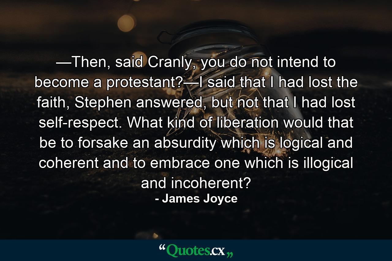 —Then, said Cranly, you do not intend to become a protestant?—I said that I had lost the faith, Stephen answered, but not that I had lost self-respect. What kind of liberation would that be to forsake an absurdity which is logical and coherent and to embrace one which is illogical and incoherent? - Quote by James Joyce