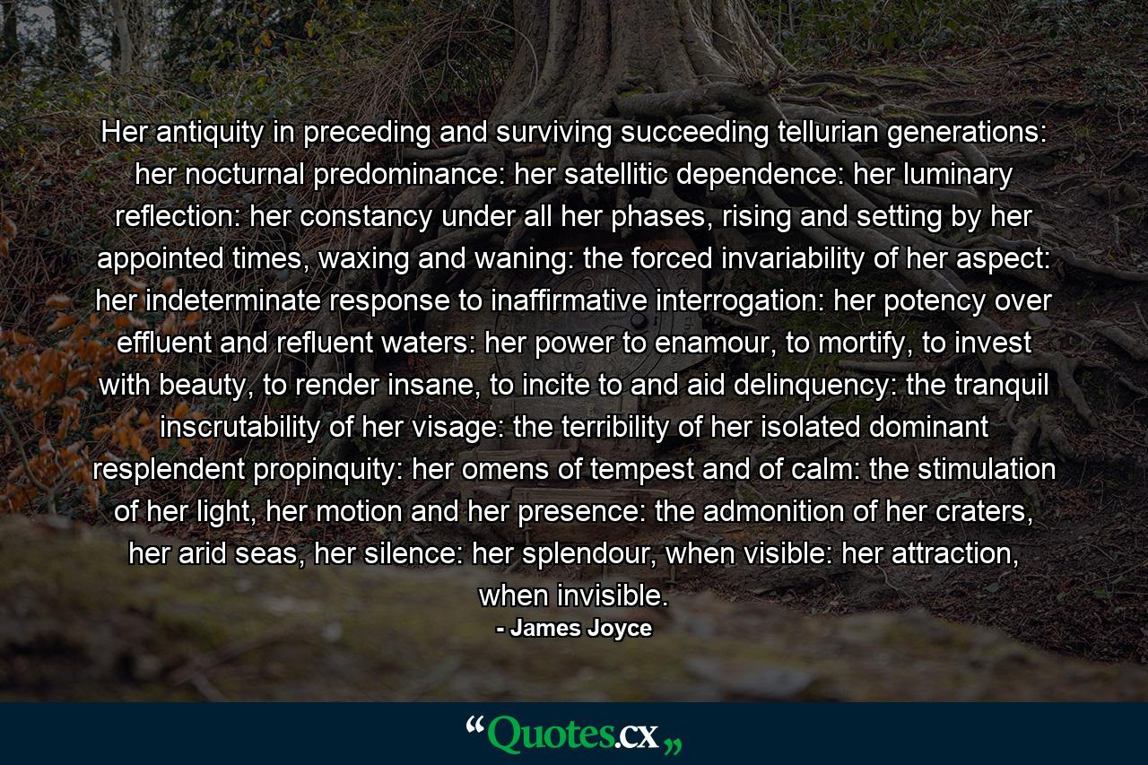 Her antiquity in preceding and surviving succeeding tellurian generations: her nocturnal predominance: her satellitic dependence: her luminary reflection: her constancy under all her phases, rising and setting by her appointed times, waxing and waning: the forced invariability of her aspect: her indeterminate response to inaffirmative interrogation: her potency over effluent and refluent waters: her power to enamour, to mortify, to invest with beauty, to render insane, to incite to and aid delinquency: the tranquil inscrutability of her visage: the terribility of her isolated dominant resplendent propinquity: her omens of tempest and of calm: the stimulation of her light, her motion and her presence: the admonition of her craters, her arid seas, her silence: her splendour, when visible: her attraction, when invisible. - Quote by James Joyce