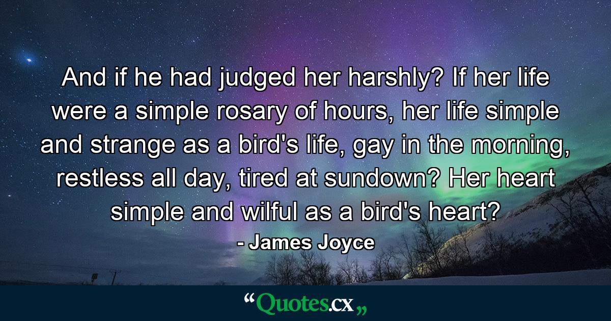 And if he had judged her harshly? If her life were a simple rosary of hours, her life simple and strange as a bird's life, gay in the morning, restless all day, tired at sundown? Her heart simple and wilful as a bird's heart? - Quote by James Joyce