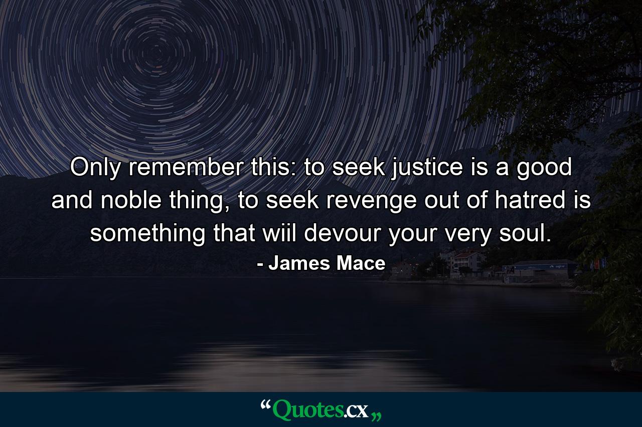 Only remember this: to seek justice is a good and noble thing, to seek revenge out of hatred is something that wiil devour your very soul. - Quote by James Mace