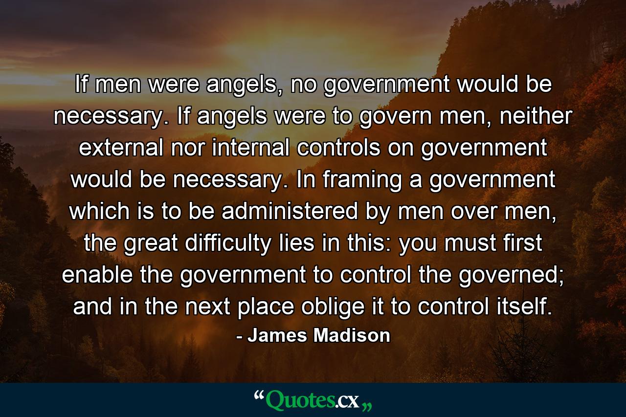 If men were angels, no government would be necessary. If angels were to govern men, neither external nor internal controls on government would be necessary. In framing a government which is to be administered by men over men, the great difficulty lies in this: you must first enable the government to control the governed; and in the next place oblige it to control itself. - Quote by James Madison