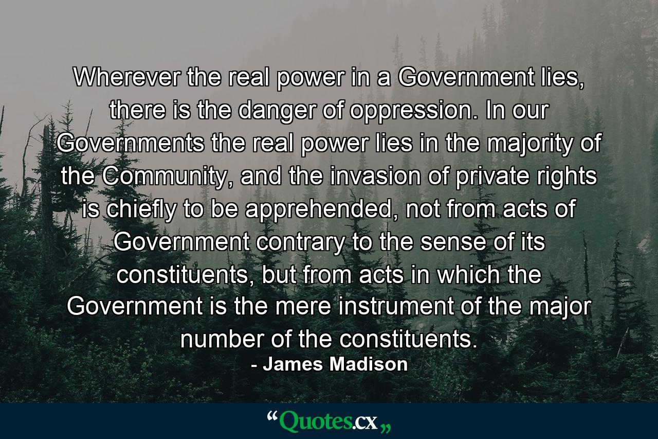 Wherever the real power in a Government lies, there is the danger of oppression. In our Governments the real power lies in the majority of the Community, and the invasion of private rights is chiefly to be apprehended, not from acts of Government contrary to the sense of its constituents, but from acts in which the Government is the mere instrument of the major number of the constituents. - Quote by James Madison