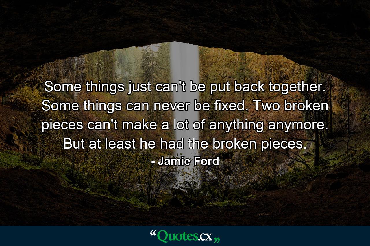 Some things just can't be put back together. Some things can never be fixed. Two broken pieces can't make a lot of anything anymore. But at least he had the broken pieces. - Quote by Jamie Ford