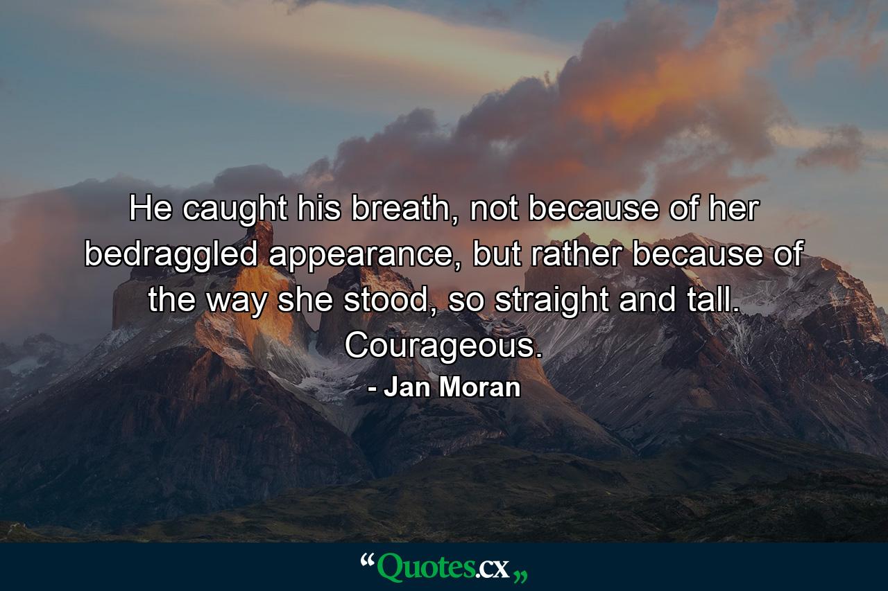 He caught his breath, not because of her bedraggled appearance, but rather because of the way she stood, so straight and tall. Courageous. - Quote by Jan Moran