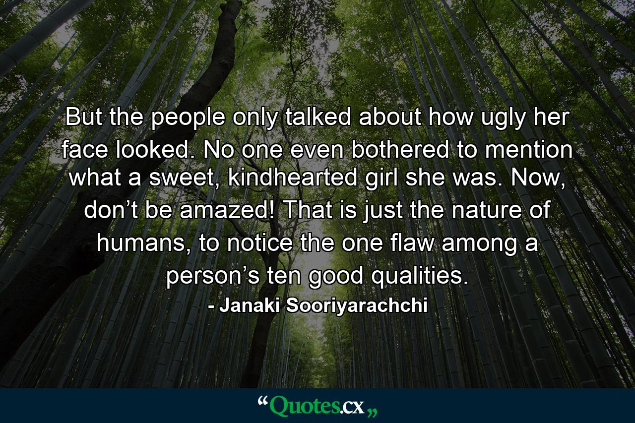 But the people only talked about how ugly her face looked. No one even bothered to mention what a sweet, kindhearted girl she was. Now, don’t be amazed! That is just the nature of humans, to notice the one flaw among a person’s ten good qualities. - Quote by Janaki Sooriyarachchi