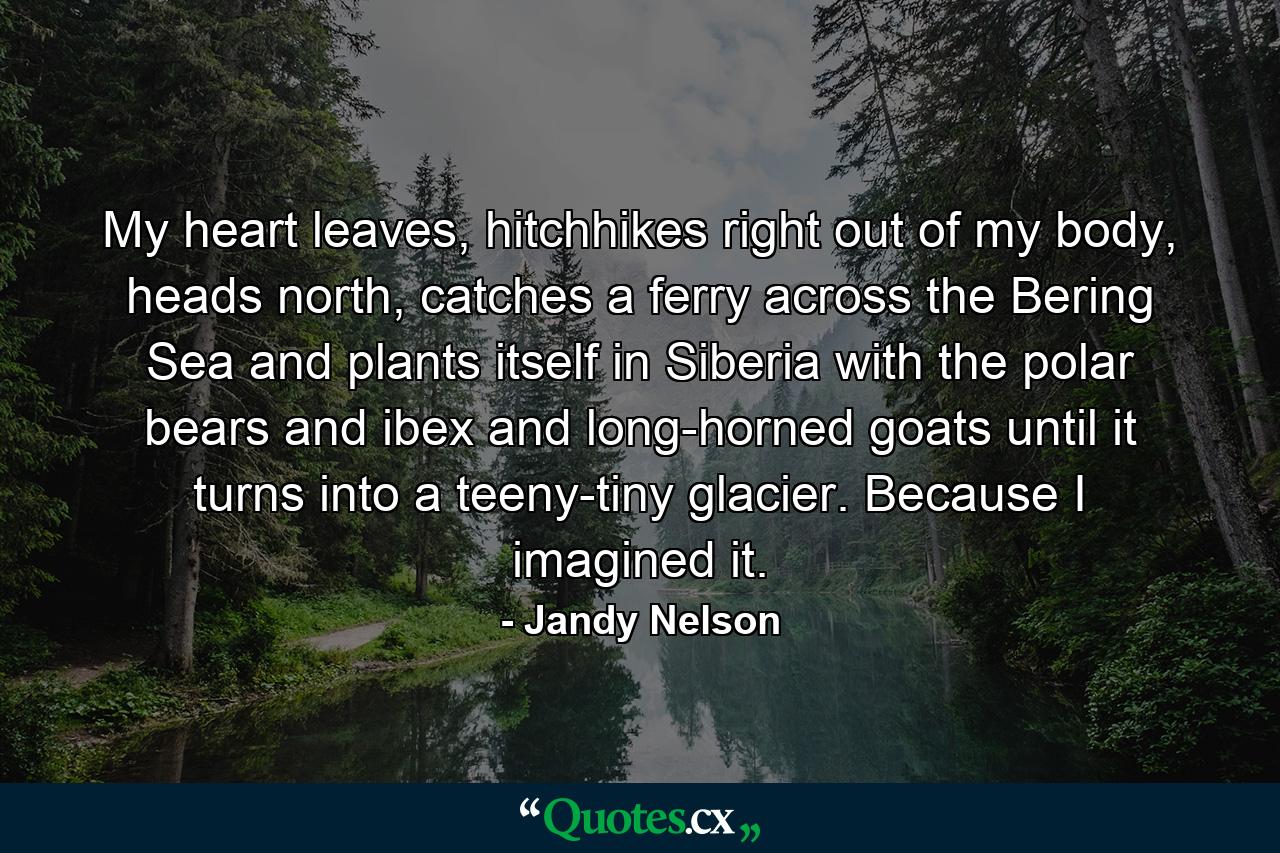 My heart leaves, hitchhikes right out of my body, heads north, catches a ferry across the Bering Sea and plants itself in Siberia with the polar bears and ibex and long-horned goats until it turns into a teeny-tiny glacier. Because I imagined it. - Quote by Jandy Nelson