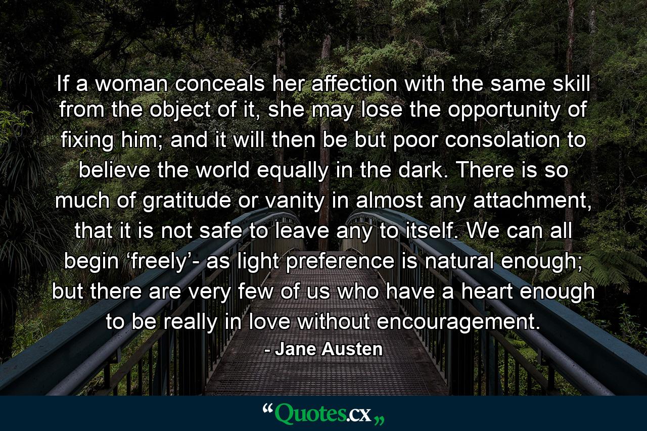 If a woman conceals her affection with the same skill from the object of it, she may lose the opportunity of fixing him; and it will then be but poor consolation to believe the world equally in the dark. There is so much of gratitude or vanity in almost any attachment, that it is not safe to leave any to itself. We can all begin ‘freely’- as light preference is natural enough; but there are very few of us who have a heart enough to be really in love without encouragement. - Quote by Jane Austen