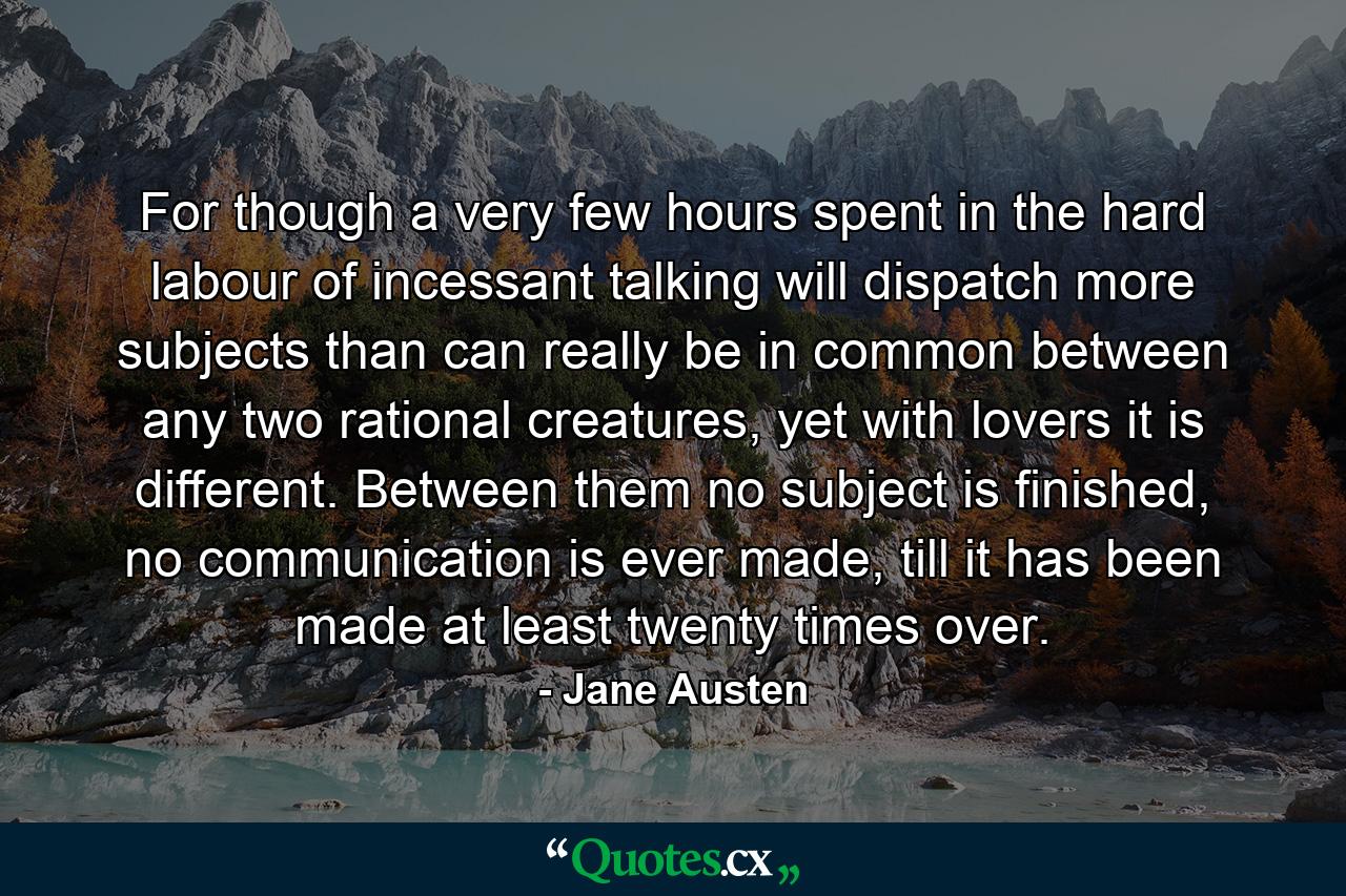 For though a very few hours spent in the hard labour of incessant talking will dispatch more subjects than can really be in common between any two rational creatures, yet with lovers it is different. Between them no subject is finished, no communication is ever made, till it has been made at least twenty times over. - Quote by Jane Austen