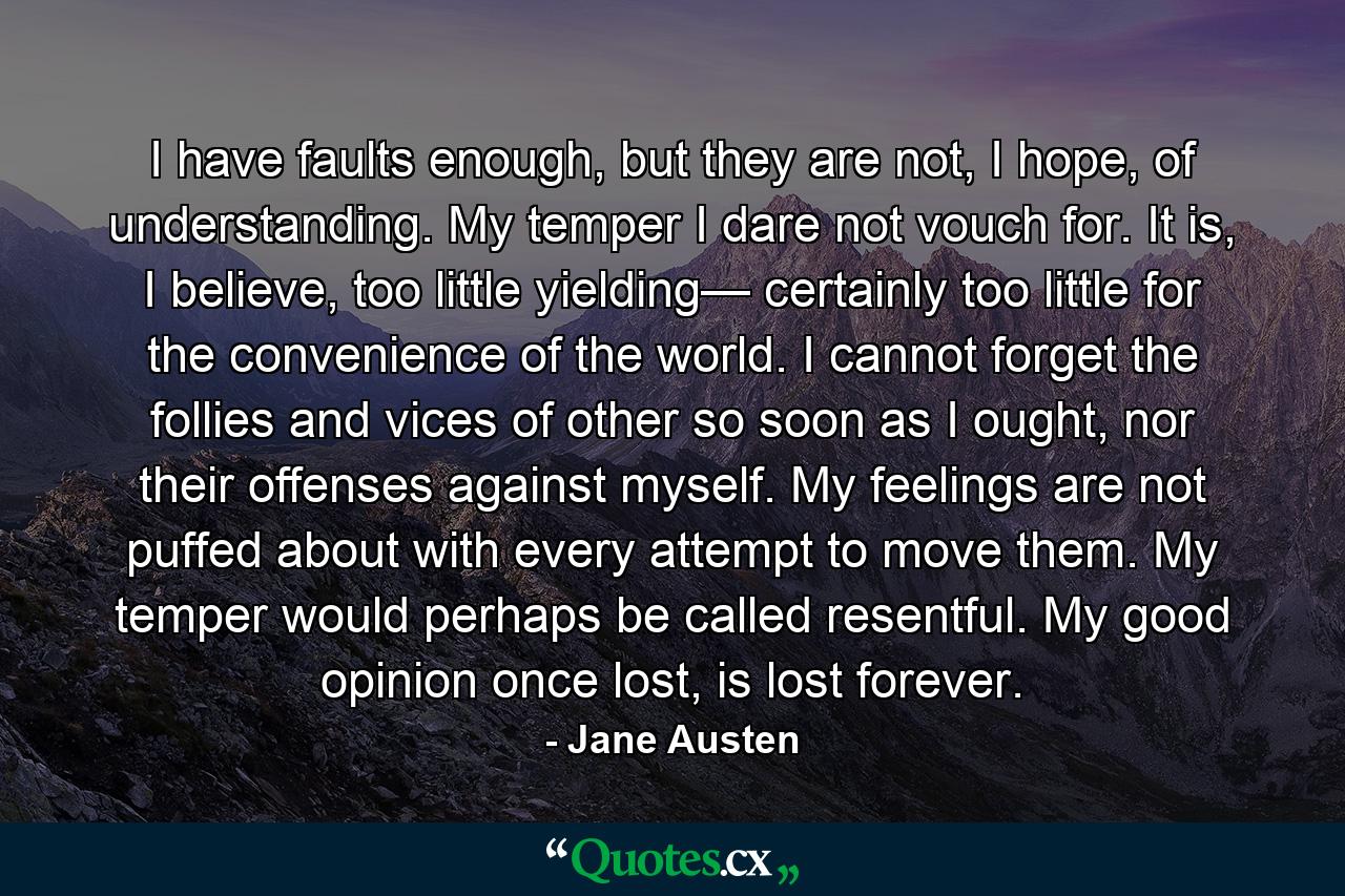 I have faults enough, but they are not, I hope, of understanding. My temper I dare not vouch for. It is, I believe, too little yielding— certainly too little for the convenience of the world. I cannot forget the follies and vices of other so soon as I ought, nor their offenses against myself. My feelings are not puffed about with every attempt to move them. My temper would perhaps be called resentful. My good opinion once lost, is lost forever. - Quote by Jane Austen