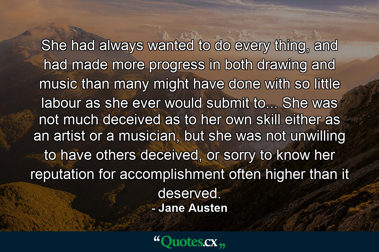 She had always wanted to do every thing, and had made more progress in both drawing and music than many might have done with so little labour as she ever would submit to... She was not much deceived as to her own skill either as an artist or a musician, but she was not unwilling to have others deceived, or sorry to know her reputation for accomplishment often higher than it deserved. - Quote by Jane Austen