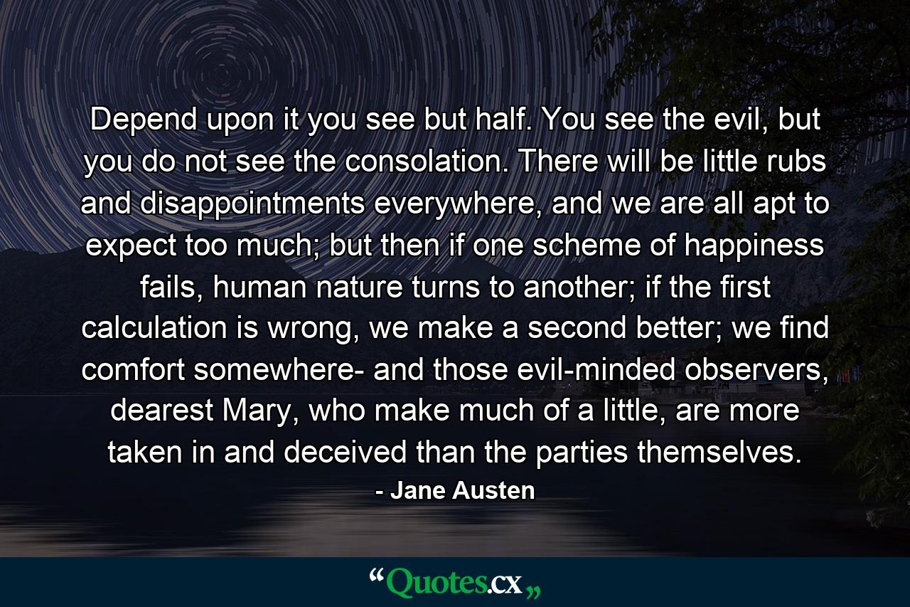 Depend upon it you see but half. You see the evil, but you do not see the consolation. There will be little rubs and disappointments everywhere, and we are all apt to expect too much; but then if one scheme of happiness fails, human nature turns to another; if the first calculation is wrong, we make a second better; we find comfort somewhere- and those evil-minded observers, dearest Mary, who make much of a little, are more taken in and deceived than the parties themselves. - Quote by Jane Austen