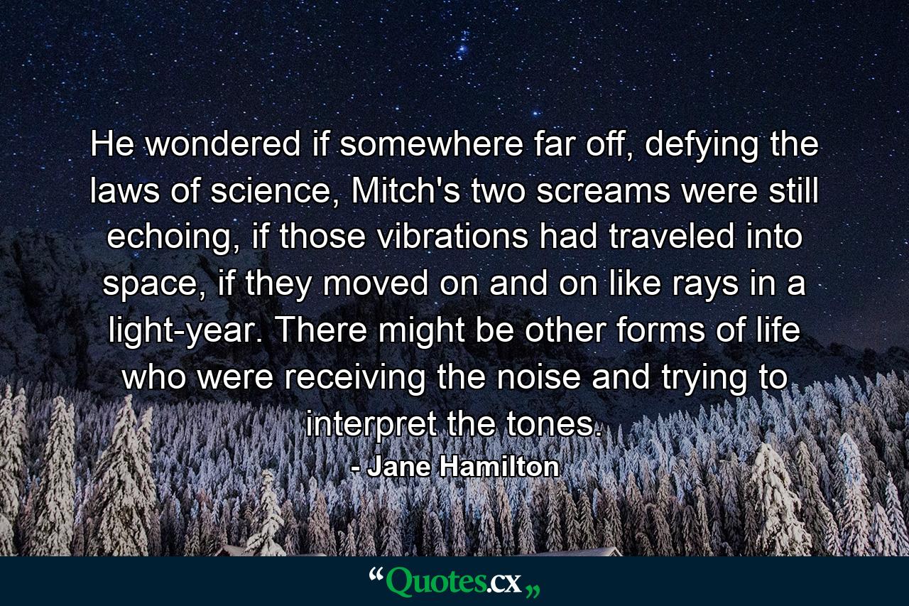 He wondered if somewhere far off, defying the laws of science, Mitch's two screams were still echoing, if those vibrations had traveled into space, if they moved on and on like rays in a light-year. There might be other forms of life who were receiving the noise and trying to interpret the tones. - Quote by Jane Hamilton