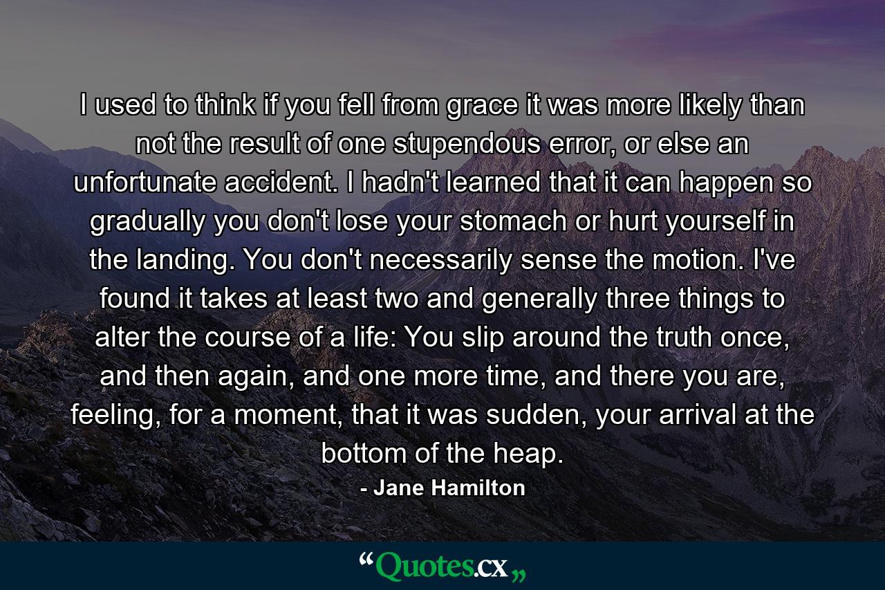 I used to think if you fell from grace it was more likely than not the result of one stupendous error, or else an unfortunate accident. I hadn't learned that it can happen so gradually you don't lose your stomach or hurt yourself in the landing. You don't necessarily sense the motion. I've found it takes at least two and generally three things to alter the course of a life: You slip around the truth once, and then again, and one more time, and there you are, feeling, for a moment, that it was sudden, your arrival at the bottom of the heap. - Quote by Jane Hamilton