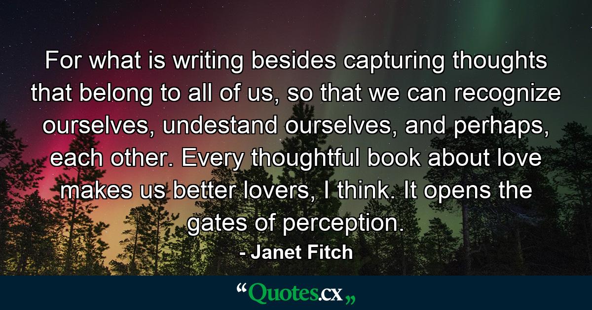 For what is writing besides capturing thoughts that belong to all of us, so that we can recognize ourselves, undestand ourselves, and perhaps, each other. Every thoughtful book about love makes us better lovers, I think. It opens the gates of perception. - Quote by Janet Fitch