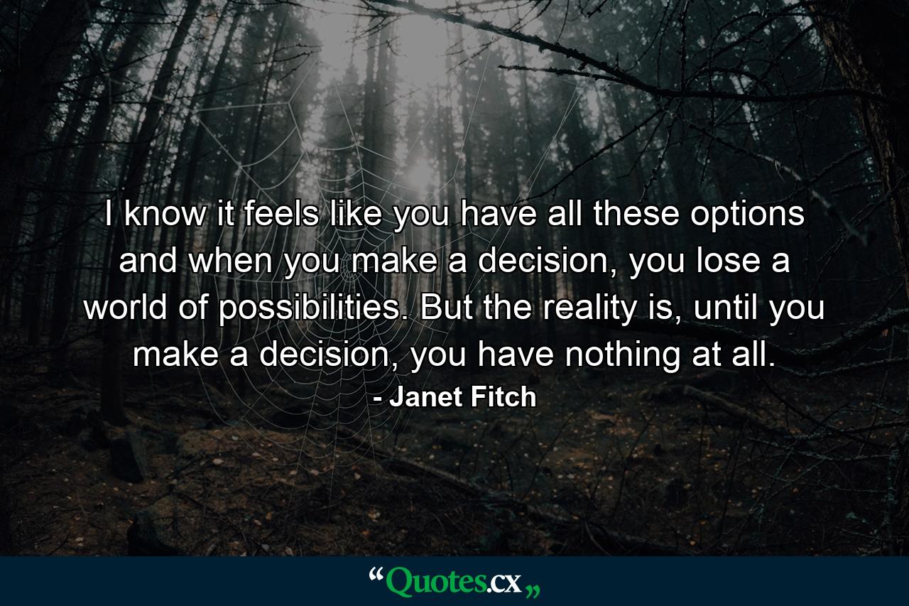 I know it feels like you have all these options and when you make a decision, you lose a world of possibilities. But the reality is, until you make a decision, you have nothing at all. - Quote by Janet Fitch