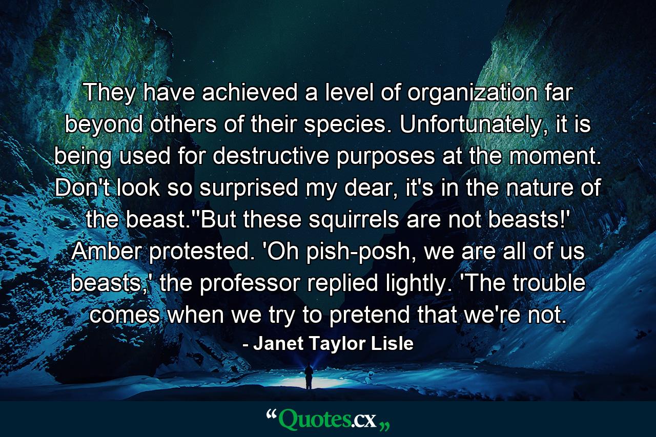 They have achieved a level of organization far beyond others of their species. Unfortunately, it is being used for destructive purposes at the moment. Don't look so surprised my dear, it's in the nature of the beast.''But these squirrels are not beasts!' Amber protested. 'Oh pish-posh, we are all of us beasts,' the professor replied lightly. 'The trouble comes when we try to pretend that we're not. - Quote by Janet Taylor Lisle