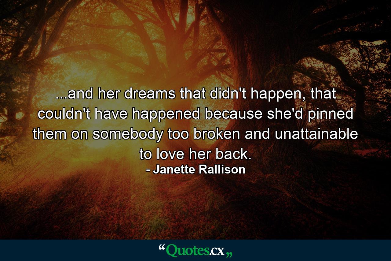 ...and her dreams that didn't happen, that couldn't have happened because she'd pinned them on somebody too broken and unattainable to love her back. - Quote by Janette Rallison