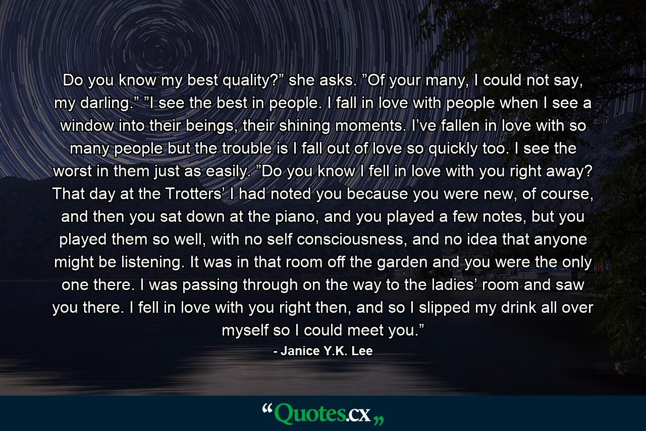 Do you know my best quality?” she asks. ”Of your many, I could not say, my darling.” ”I see the best in people. I fall in love with people when I see a window into their beings, their shining moments. I’ve fallen in love with so many people but the trouble is I fall out of love so quickly too. I see the worst in them just as easily. ”Do you know I fell in love with you right away? That day at the Trotters’ I had noted you because you were new, of course, and then you sat down at the piano, and you played a few notes, but you played them so well, with no self consciousness, and no idea that anyone might be listening. It was in that room off the garden and you were the only one there. I was passing through on the way to the ladies’ room and saw you there. I fell in love with you right then, and so I slipped my drink all over myself so I could meet you.” - Quote by Janice Y.K. Lee