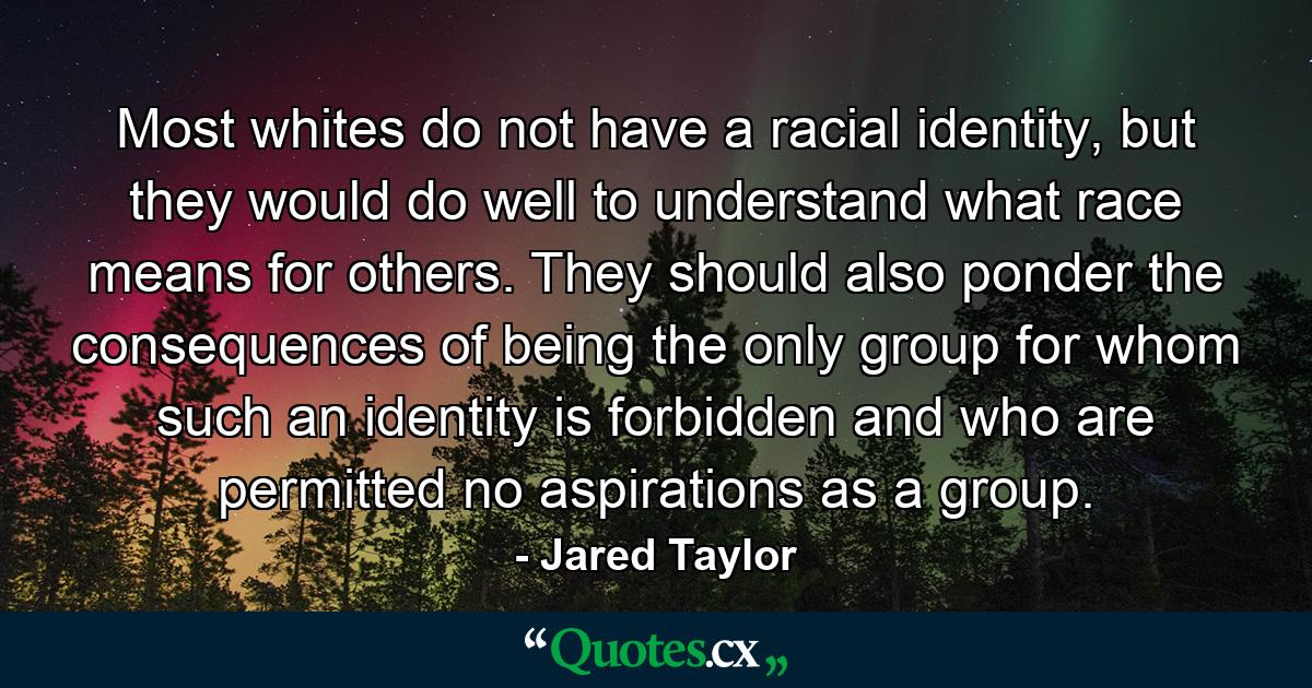 Most whites do not have a racial identity, but they would do well to understand what race means for others. They should also ponder the consequences of being the only group for whom such an identity is forbidden and who are permitted no aspirations as a group. - Quote by Jared Taylor