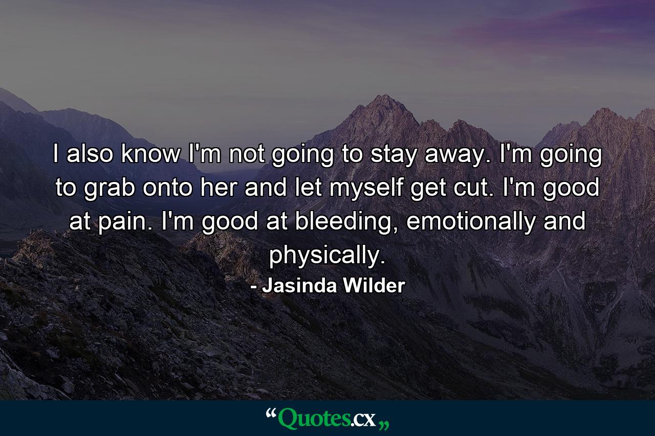 I also know I'm not going to stay away. I'm going to grab onto her and let myself get cut. I'm good at pain. I'm good at bleeding, emotionally and physically. - Quote by Jasinda Wilder