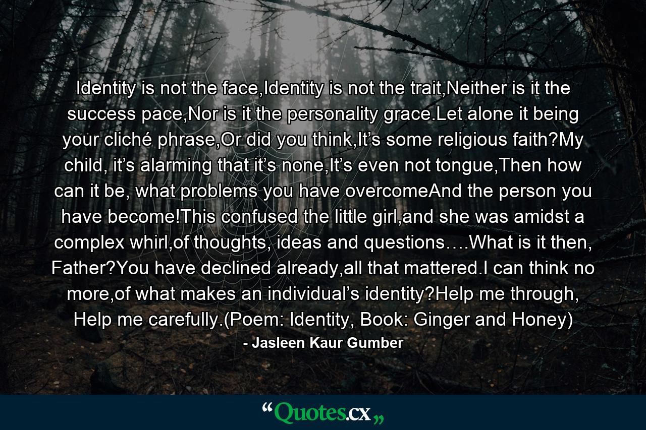 Identity is not the face,Identity is not the trait,Neither is it the success pace,Nor is it the personality grace.Let alone it being your cliché phrase,Or did you think,It’s some religious faith?My child, it’s alarming that it’s none,It’s even not tongue,Then how can it be, what problems you have overcomeAnd the person you have become!This confused the little girl,and she was amidst a complex whirl,of thoughts, ideas and questions….What is it then, Father?You have declined already,all that mattered.I can think no more,of what makes an individual’s identity?Help me through, Help me carefully.(Poem: Identity, Book: Ginger and Honey) - Quote by Jasleen Kaur Gumber