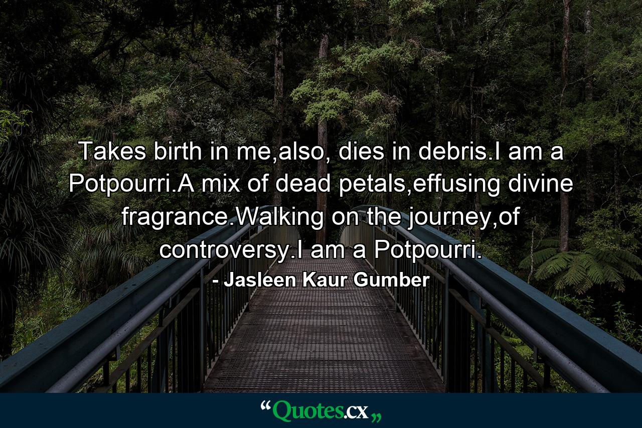 Takes birth in me,also, dies in debris.I am a Potpourri.A mix of dead petals,effusing divine fragrance.Walking on the journey,of controversy.I am a Potpourri. - Quote by Jasleen Kaur Gumber