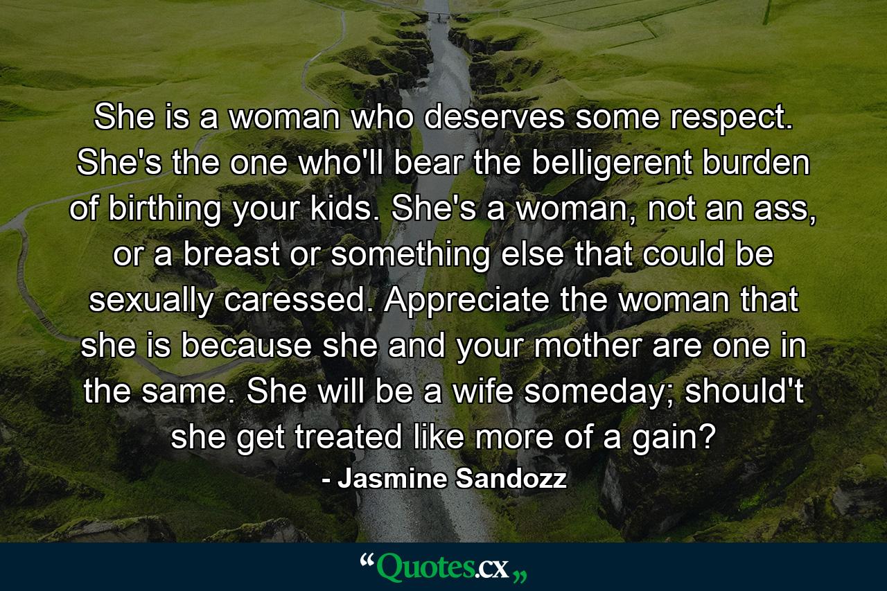 She is a woman who deserves some respect. She's the one who'll bear the belligerent burden of birthing your kids. She's a woman, not an ass, or a breast or something else that could be sexually caressed. Appreciate the woman that she is because she and your mother are one in the same. She will be a wife someday; should't she get treated like more of a gain? - Quote by Jasmine Sandozz