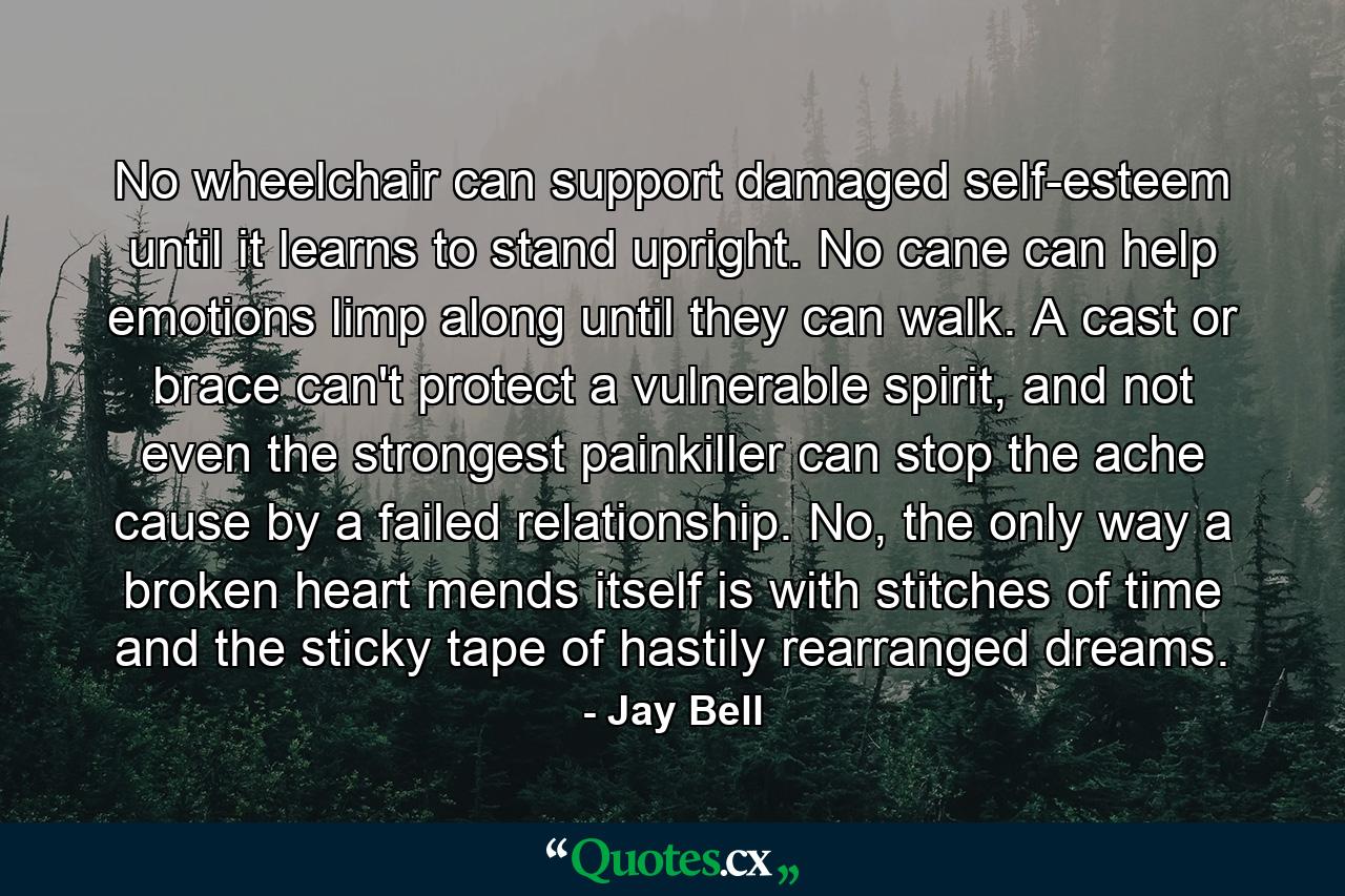 No wheelchair can support damaged self-esteem until it learns to stand upright. No cane can help emotions limp along until they can walk. A cast or brace can't protect a vulnerable spirit, and not even the strongest painkiller can stop the ache cause by a failed relationship. No, the only way a broken heart mends itself is with stitches of time and the sticky tape of hastily rearranged dreams. - Quote by Jay Bell