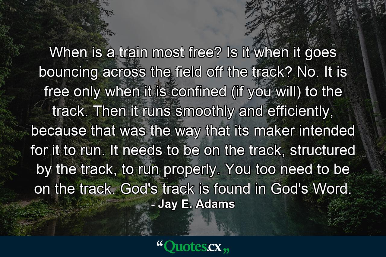 When is a train most free? Is it when it goes bouncing across the field off the track? No. It is free only when it is confined (if you will) to the track. Then it runs smoothly and efficiently, because that was the way that its maker intended for it to run. It needs to be on the track, structured by the track, to run properly. You too need to be on the track. God's track is found in God's Word. - Quote by Jay E. Adams