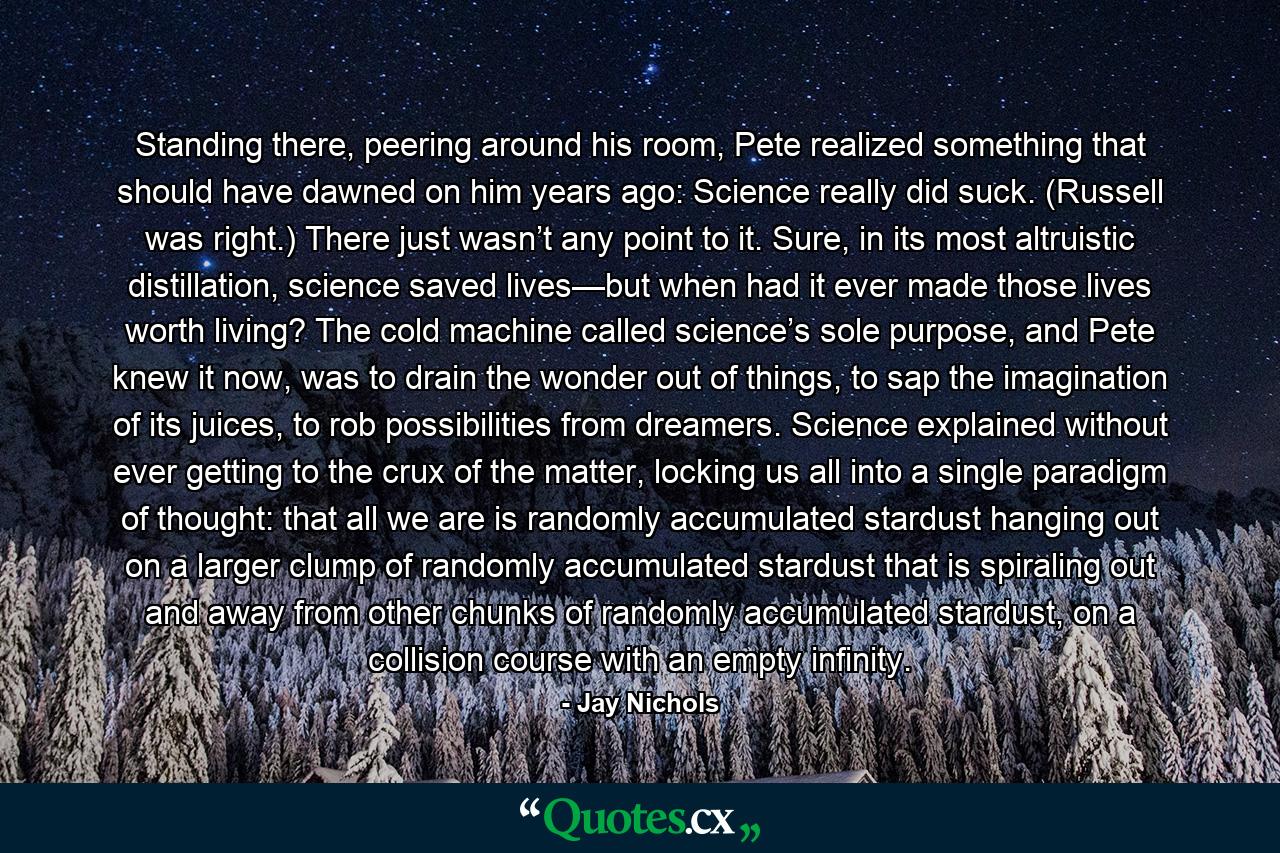 Standing there, peering around his room, Pete realized something that should have dawned on him years ago: Science really did suck. (Russell was right.) There just wasn’t any point to it. Sure, in its most altruistic distillation, science saved lives—but when had it ever made those lives worth living? The cold machine called science’s sole purpose, and Pete knew it now, was to drain the wonder out of things, to sap the imagination of its juices, to rob possibilities from dreamers. Science explained without ever getting to the crux of the matter, locking us all into a single paradigm of thought: that all we are is randomly accumulated stardust hanging out on a larger clump of randomly accumulated stardust that is spiraling out and away from other chunks of randomly accumulated stardust, on a collision course with an empty infinity. - Quote by Jay Nichols