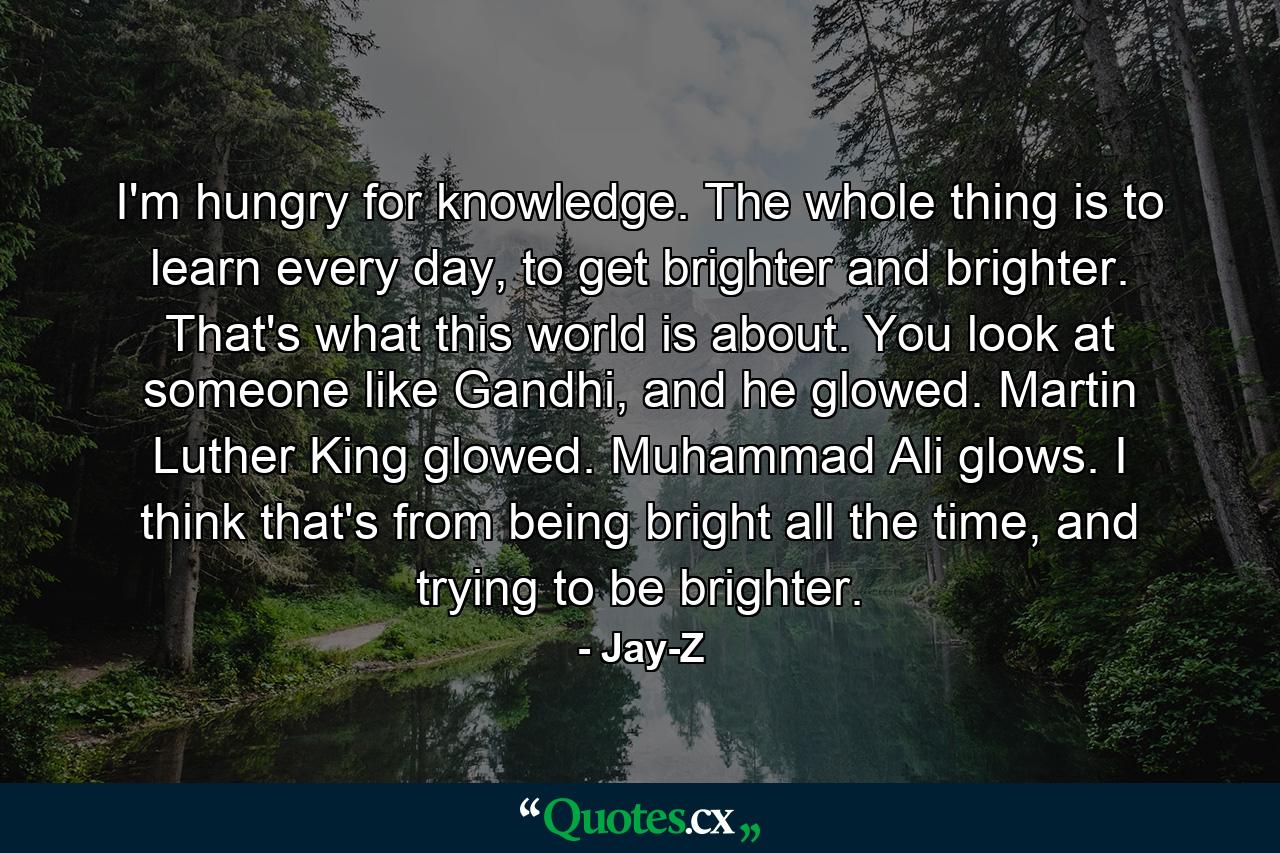 I'm hungry for knowledge. The whole thing is to learn every day, to get brighter and brighter. That's what this world is about. You look at someone like Gandhi, and he glowed. Martin Luther King glowed. Muhammad Ali glows. I think that's from being bright all the time, and trying to be brighter. - Quote by Jay-Z