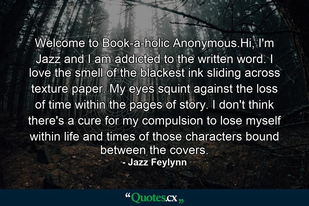 Welcome to Book-a-holic Anonymous.Hi, I'm Jazz and I am addicted to the written word. I love the smell of the blackest ink sliding across texture paper. My eyes squint against the loss of time within the pages of story. I don't think there's a cure for my compulsion to lose myself within life and times of those characters bound between the covers. - Quote by Jazz Feylynn