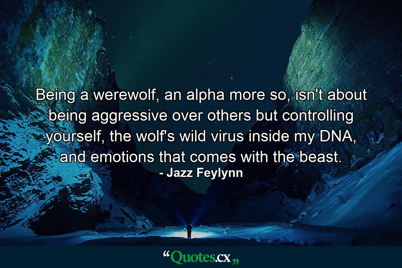 Being a werewolf, an alpha more so, isn't about being aggressive over others but controlling yourself, the wolf's wild virus inside my DNA, and emotions that comes with the beast. - Quote by Jazz Feylynn