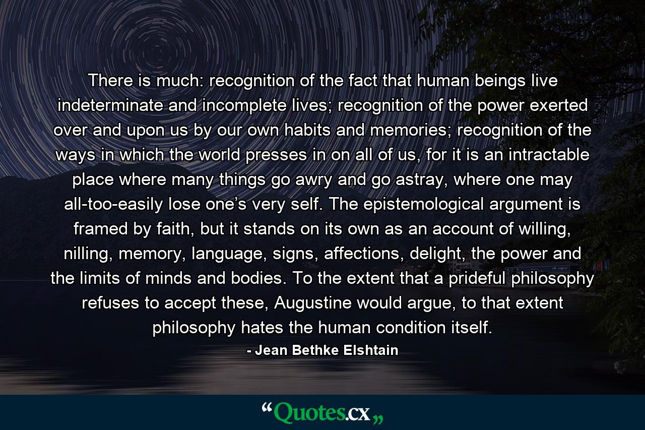 There is much: recognition of the fact that human beings live indeterminate and incomplete lives; recognition of the power exerted over and upon us by our own habits and memories; recognition of the ways in which the world presses in on all of us, for it is an intractable place where many things go awry and go astray, where one may all-too-easily lose one’s very self. The epistemological argument is framed by faith, but it stands on its own as an account of willing, nilling, memory, language, signs, affections, delight, the power and the limits of minds and bodies. To the extent that a prideful philosophy refuses to accept these, Augustine would argue, to that extent philosophy hates the human condition itself. - Quote by Jean Bethke Elshtain