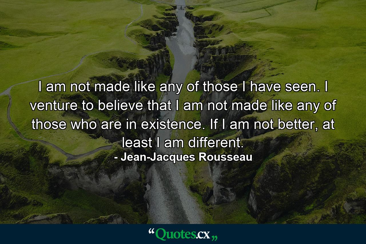 I am not made like any of those I have seen. I venture to believe that I am not made like any of those who are in existence. If I am not better, at least I am different. - Quote by Jean-Jacques Rousseau